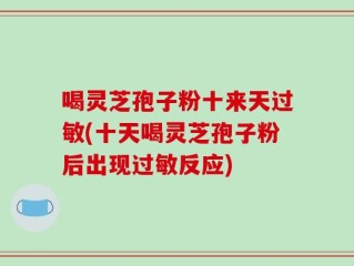 喝灵芝孢子粉十来天过敏(十天喝灵芝孢子粉后出现过敏反应)