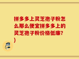 拼多多上灵芝孢子粉怎么那么便宜拼多多上的灵芝孢子粉价格低廉？)