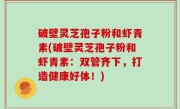 破壁灵芝孢子粉和虾青素(破壁灵芝孢子粉和虾青素：双管齐下，打造健康好体！)
