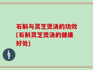 石斛与灵芝煲汤的功效(石斛灵芝煲汤的健康好处)