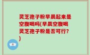 灵芝孢子粉早晨起来是空腹喝吗(早晨空腹喝灵芝孢子粉是否可行？)
