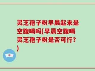 灵芝孢子粉早晨起来是空腹喝吗(早晨空腹喝灵芝孢子粉是否可行？)