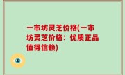 一市坊灵芝价格(一市坊灵芝价格：优质正品值得信赖)