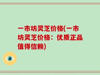 一市坊灵芝价格(一市坊灵芝价格：优质正品值得信赖)