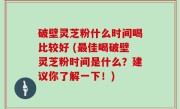 破壁灵芝粉什么时间喝比较好 (最佳喝破壁灵芝粉时间是什么？建议你了解一下！)