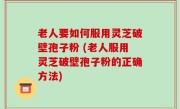 老人要如何服用灵芝破壁孢子粉 (老人服用灵芝破壁孢子粉的正确方法)
