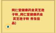 同仁堂健康药业灵芝孢子粉_同仁堂健康药业 灵芝孢子粉 养生佳品)