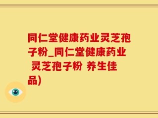 同仁堂健康药业灵芝孢子粉_同仁堂健康药业 灵芝孢子粉 养生佳品)