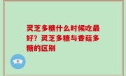 灵芝多糖什么时候吃最好？灵芝多糖与香菇多糖的区别