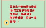 灵芝孢子粉破壁价格查询(灵芝孢子粉破壁价格查询 ~ 新鲜灵芝孢子粉破壁，价格一键查询！)
