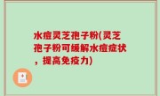 水痘灵芝孢子粉(灵芝孢子粉可缓解水痘症状，提高免疫力)
