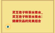 灵芝孢子粉茶水姜水_灵芝孢子粉茶水姜水：健康饮品的完美结合