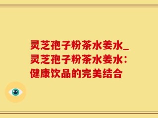 灵芝孢子粉茶水姜水_灵芝孢子粉茶水姜水：健康饮品的完美结合