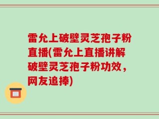 雷允上破壁灵芝孢子粉直播(雷允上直播讲解破壁灵芝孢子粉功效，网友追捧)