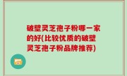 破壁灵芝孢子粉哪一家的好(比较优质的破壁灵芝孢子粉品牌推荐)