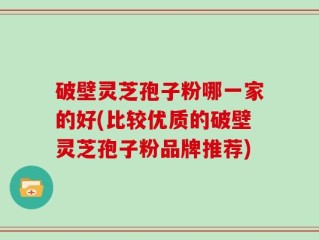 破壁灵芝孢子粉哪一家的好(比较优质的破壁灵芝孢子粉品牌推荐)