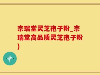 宗瑞堂灵芝孢子粉_宗瑞堂高品质灵芝孢子粉)