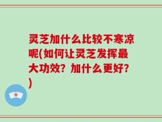 灵芝加什么比较不寒凉呢(如何让灵芝发挥最大功效？加什么更好？)