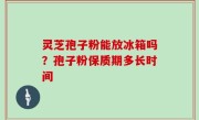 灵芝孢子粉能放冰箱吗？孢子粉保质期多长时间