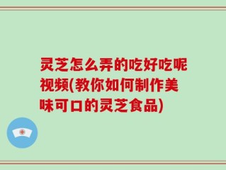 灵芝怎么弄的吃好吃呢视频(教你如何制作美味可口的灵芝食品)