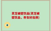 灵芝破壁饮品(灵芝破壁饮品，养生好选择)