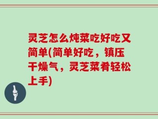 灵芝怎么炖菜吃好吃又简单(简单好吃，镇压干燥气，灵芝菜肴轻松上手)
