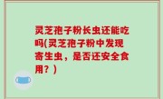 灵芝孢子粉长虫还能吃吗(灵芝孢子粉中发现寄生虫，是否还安全食用？)