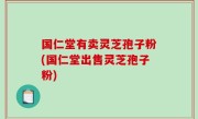 国仁堂有卖灵芝孢子粉(国仁堂出售灵芝孢子粉)