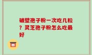破壁孢子粉一次吃几粒？灵芝孢子粉怎么吃最好