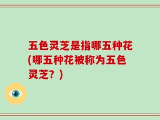 五色灵芝是指哪五种花(哪五种花被称为五色灵芝？)