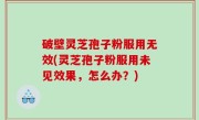 破壁灵芝孢子粉服用无效(灵芝孢子粉服用未见效果，怎么办？)