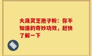大晟灵芝孢子粉：你不知道的奇妙功效，赶快了解一下