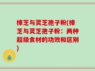樟芝与灵芝孢子粉(樟芝与灵芝孢子粉：两种超级食材的功效和区别)