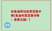 吃鱼油可以吃灵芝孢子粉(鱼油与灵芝孢子粉：食用之益！)