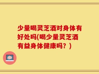 少量喝灵芝酒对身体有好处吗(喝少量灵芝酒有益身体健康吗？)