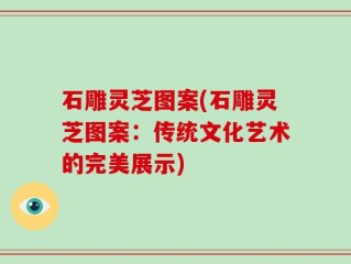 石雕灵芝图案(石雕灵芝图案：传统文化艺术的完美展示)
