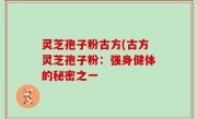 灵芝孢子粉古方(古方灵芝孢子粉：强身健体的秘密之一