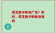 灵芝孢子粉汤广东？你好，灵芝孢子粉能泡酒吗
