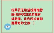 拉萨灵芝旅游线路推荐图(拉萨灵芝旅游推荐线路图，让你轻松穿越西藏奇妙之旅！)