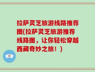 拉萨灵芝旅游线路推荐图(拉萨灵芝旅游推荐线路图，让你轻松穿越西藏奇妙之旅！)