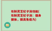 石斛灵芝杞子汤功能(石斛灵芝杞子汤：强身健体，提高免疫力)