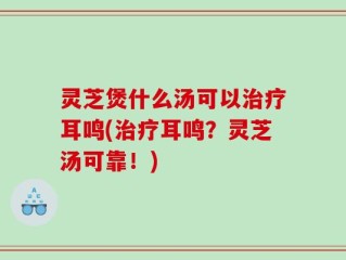 灵芝煲什么汤可以治疗耳鸣(治疗耳鸣？灵芝汤可靠！)