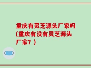 重庆有灵芝源头厂家吗(重庆有没有灵芝源头厂家？)