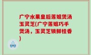 广宁水果皇后莲姐煲汤玉灵芝(广宁莲姐巧手煲汤，玉灵芝锁鲜桂香)