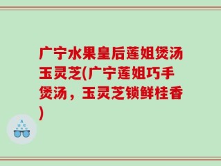 广宁水果皇后莲姐煲汤玉灵芝(广宁莲姐巧手煲汤，玉灵芝锁鲜桂香)