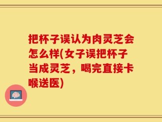 把杯子误认为肉灵芝会怎么样(女子误把杯子当成灵芝，喝完直接卡喉送医)