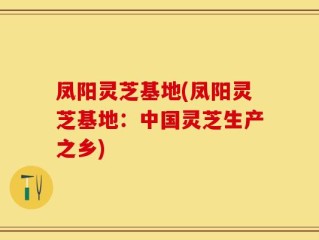 凤阳灵芝基地(凤阳灵芝基地：中国灵芝生产之乡)