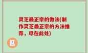 灵芝最正宗的做法(制作灵芝最正宗的方法推荐，尽在此处)