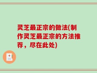 灵芝最正宗的做法(制作灵芝最正宗的方法推荐，尽在此处)