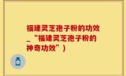 福建灵芝孢子粉的功效_“福建灵芝孢子粉的神奇功效”)